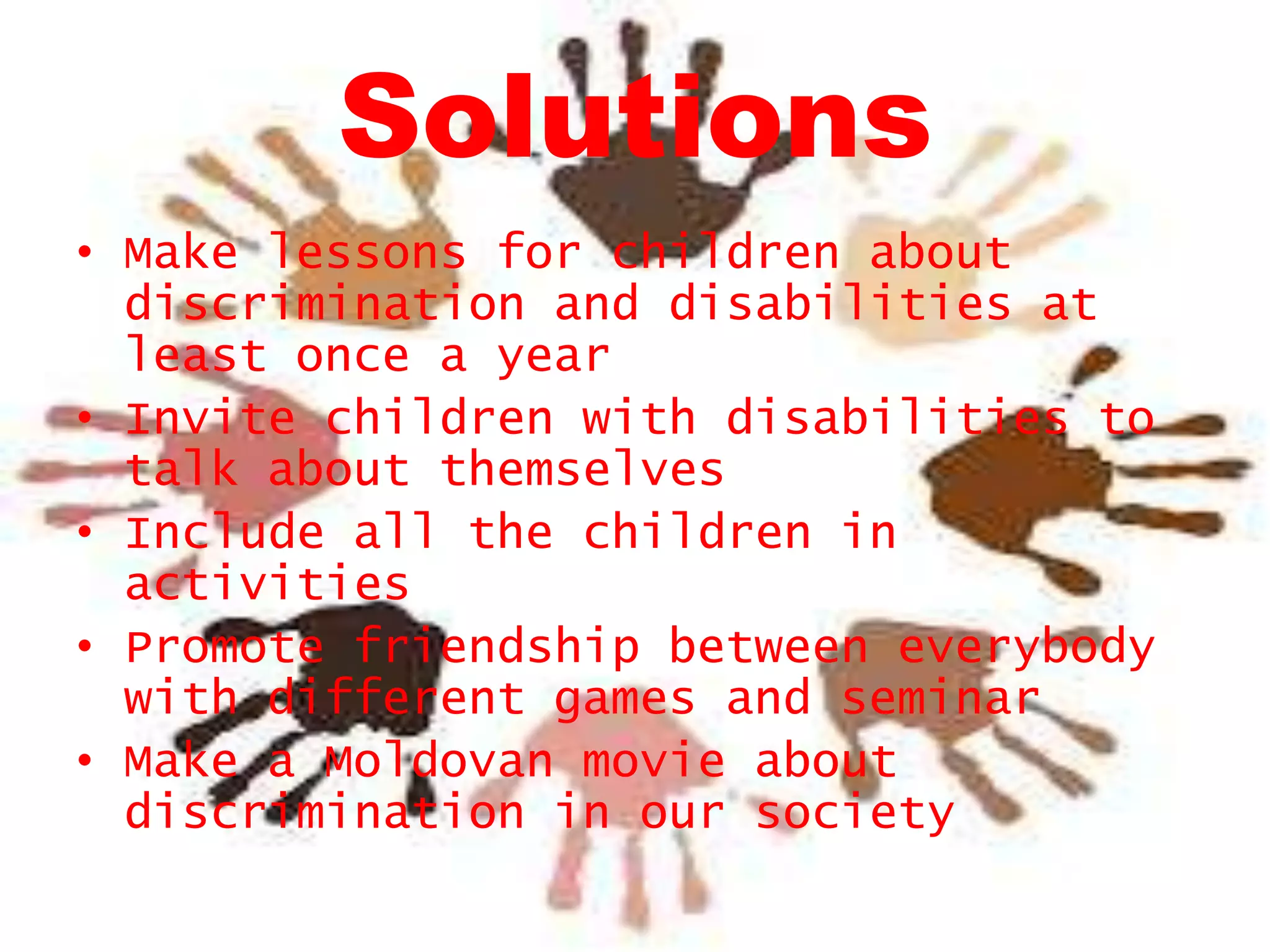 Solutions
• Make lessons for children about
discrimination and disabilities at
least once a year
• Invite children with disabilities to
talk about themselves
• Include all the children in
activities
• Promote friendship between everybody
with different games and seminar
• Make a Moldovan movie about
discrimination in our society

 