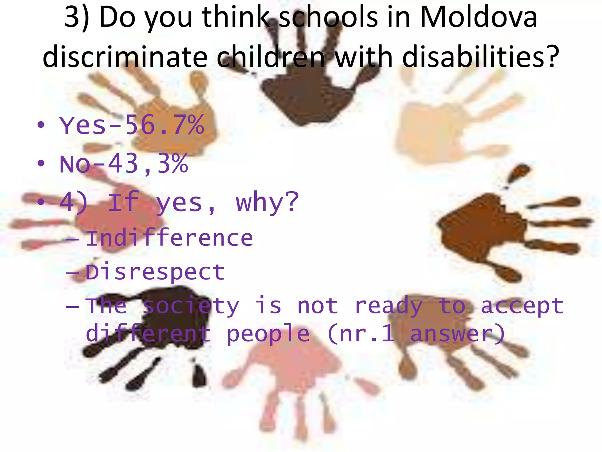 3) Do you think schools in Moldova
discriminate children with disabilities?
• Yes-56.7%
• No-43,3%
• 4) If yes, why?
– Indifference
– Disrespect
– The society is not ready to accept
different people (nr.1 answer)

 