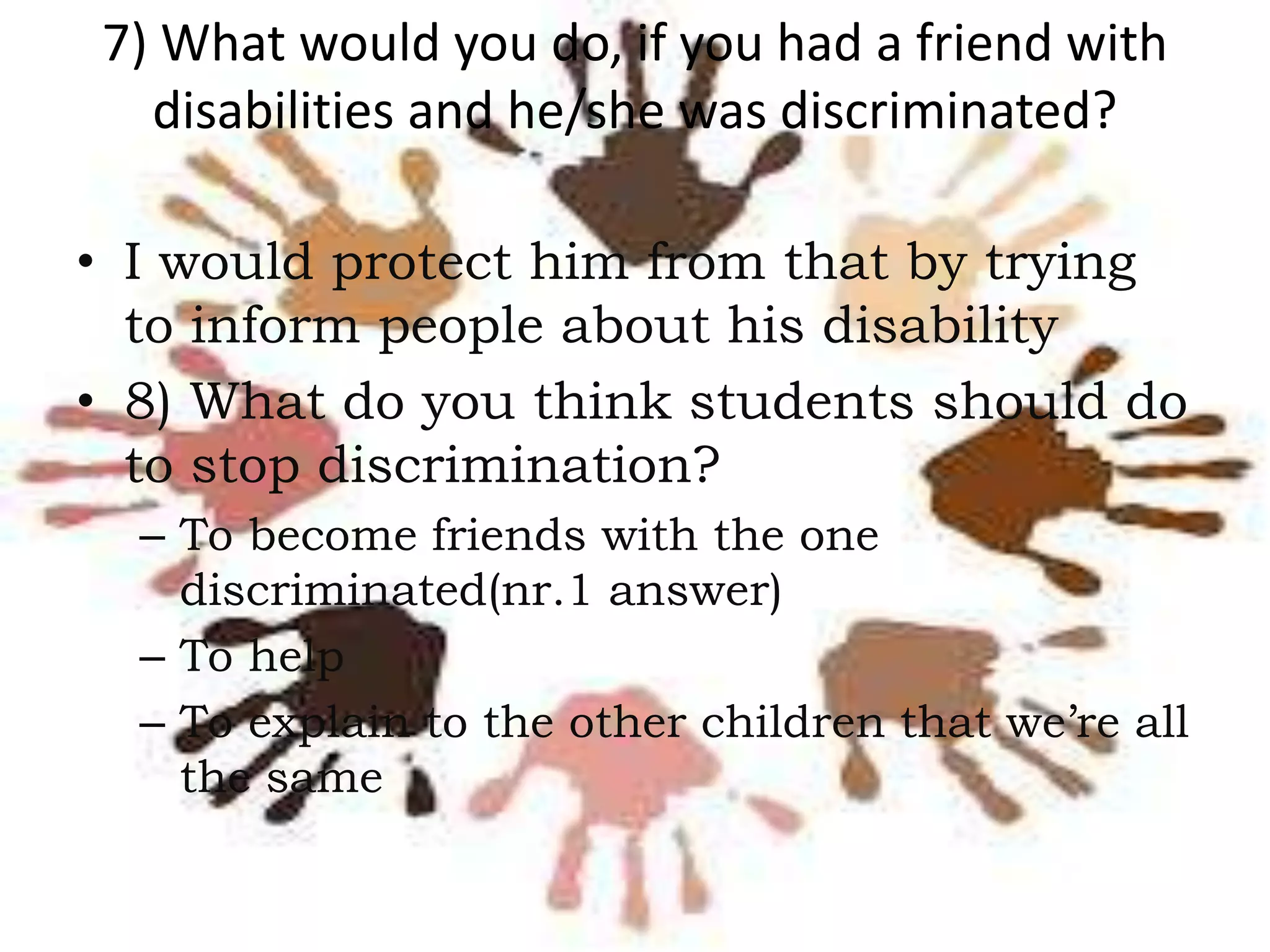7) What would you do, if you had a friend with
disabilities and he/she was discriminated?
• I would protect him from that by trying
to inform people about his disability
• 8) What do you think students should do
to stop discrimination?
– To become friends with the one
discriminated(nr.1 answer)
– To help
– To explain to the other children that we’re all
the same

 