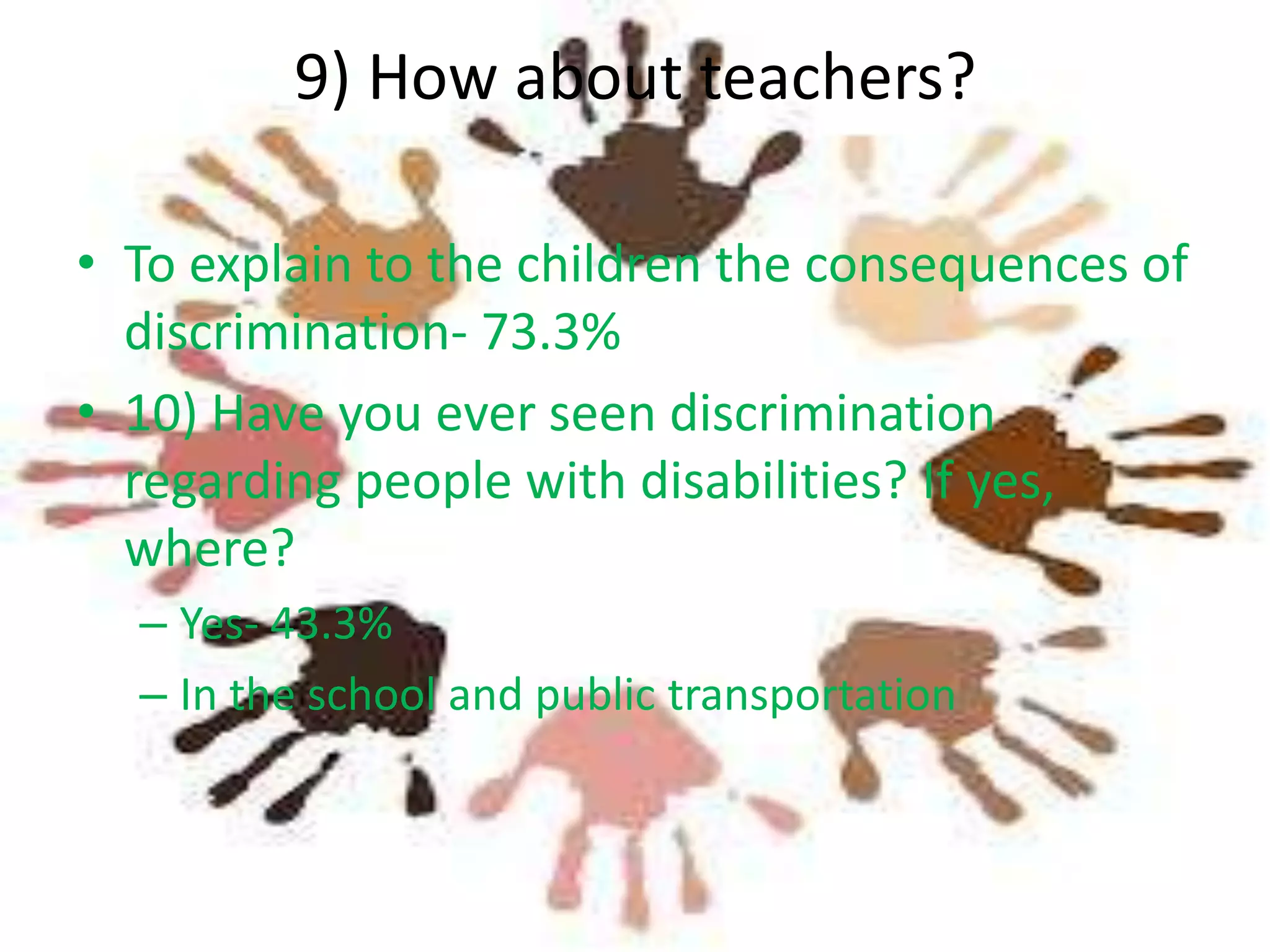 9) How about teachers?
• To explain to the children the consequences of
discrimination- 73.3%
• 10) Have you ever seen discrimination
regarding people with disabilities? If yes,
where?
– Yes- 43.3%
– In the school and public transportation

 