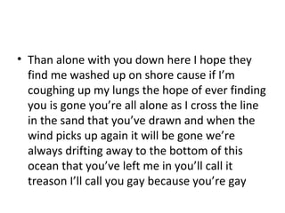 • Than alone with you down here I hope they
find me washed up on shore cause if I’m
coughing up my lungs the hope of ever finding
you is gone you’re all alone as I cross the line
in the sand that you’ve drawn and when the
wind picks up again it will be gone we’re
always drifting away to the bottom of this
ocean that you’ve left me in you’ll call it
treason I’ll call you gay because you’re gay