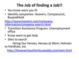 The Job of finding a Job!!
• You know were you fit
• Identify companies- Hoovers, CompanyList,
BuyandHold
http://www.hoovers.com/company-
information/company-search.html
• Transition Assistance Program, Unemployment
office
• Know were to get help
• Sites to search
Hiring Our Heroes, Heroes at Work, Helmets
to Hardhats, etc
http://thesearchauthority.weebly.com/vets.html
 