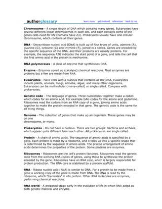 authorglossary                             learn more   get involved   references   back to top


Chromosome - A single length of DNA which contains many genes. Eukaryotes have
several different linear chromosomes in each cell, and each contains some of the
genes cells need for life (humans have 23). Prokaryotes usually have one circular
chromosome, which contains all their genes.

DNA - Deoxyribose nucleic acid (DNA) is built up of four types of units, adenine (A),
guanine (G), cytosine (C) and thymine (T), joined in a series. Genes are encoded by
the specific sequence of the DNA, and their products are usually proteins. For
example, the sequence ATG indicates the start point of a gene, and tells the cell that
the first amino acid in the protein is methionine.

DNA polymerases - A class of enzyme that synthesises DNA.

Enzyme - Enzymes speed up (catalyse) chemical reactions. Most enzymes are
proteins but a few are made from RNA.

Eukaryotes - Have cells with a nucleus that contains all the DNA. Eukaryotes
include plants, animals, fungi, amoeba, algae, and many other organisms.
Eukaryotes can be multicellular (many-celled) or single celled. Compare with
prokaryotes.

Genetic code - The language of genes. Three nucleotides together make a codon
which codes for an amino acid. For example GAG codes for the amino acid glutamine.
Ribosomes read the codons from an RNA copy of a gene, joining amino acids
together to make the protein encoded in that gene. The genetic code is the same for
all living things.

Genome - The collection of genes that make up an organism. These genes may be
on one
chromosome, or many.

Prokaryotes - Do not have a nucleus. There are two groups: bacteria and archaea,
which appear quite different from each other. All prokaryotes are single celled.

Protein - A chain of amino acids. The sequence of amino acids is specified by a
gene. Each protein is made by a ribosome, and it folds up into a specific shape that
is determined by the sequence of amino acids. The precise arrangement of amino
acids determines the properties of the protein. Some proteins are enzymes.

Ribosomes - Ribosomes are the cell's protein factories. Ribosomes read the genetic
code from the working RNA copies of genes, using these to synthesise the protein
encoded by the gene. Ribosomes have an RNA core, which is largely responsible for
protein production. The RNA core is stabilised by a protein scaffold.

RNA - Ribose nucleic acid (RNA) is similar to DNA. For a protein to be made from a
gene a working copy of the gene is made from RNA. The RNA is read by the
ribosome, which "translates" it into protein. Other RNA molecules are enzymes,
performing chemical reactions.

RNA world - A proposed stage early in the evolution of life in which RNA acted as
both genetic material and enzyme.
 