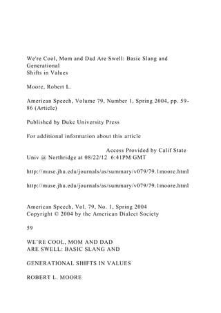 We're Cool, Mom and Dad Are Swell: Basic Slang and
Generational
Shifts in Values
Moore, Robert L.
American Speech, Volume 79, Number 1, Spring 2004, pp. 59-
86 (Article)
Published by Duke University Press
For additional information about this article
Access Provided by Calif State
Univ @ Northridge at 08/22/12 6:41PM GMT
http://muse.jhu.edu/journals/as/summary/v079/79.1moore.html
http://muse.jhu.edu/journals/as/summary/v079/79.1moore.html
American Speech, Vol. 79, No. 1, Spring 2004
Copyright © 2004 by the American Dialect Society
59
WE’RE COOL, MOM AND DAD
ARE SWELL: BASIC SLANG AND
GENERATIONAL SHIFTS IN VALUES
ROBERT L. MOORE
 