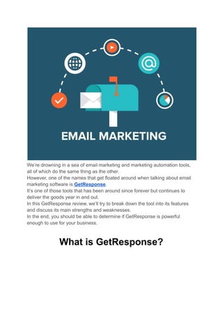 We’re drowning in a sea of email marketing and marketing automation tools,
all of which do the same thing as the other.
However, one of the names that get floated around when talking about email
marketing software is GetResponse.
It’s one of those tools that has been around since forever but continues to
deliver the goods year in and out.
In this GetResponse review, we’ll try to break down the tool into its features
and discuss its main strengths and weaknesses.
In the end, you should be able to determine if GetResponse is powerful
enough to use for your business.
What is GetResponse?
 