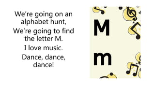 We’re going on an
alphabet hunt,
We’re going to find
the letter M.
I love music.
Dance, dance,
dance!
 