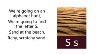 We’re going on an
alphabet hunt,
We’re going to find
the letter S.
Sand at the beach,
Itchy, scratchy sand.
 