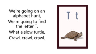 We’re going on an
alphabet hunt,
We’re going to find
the letter T.
What a slow turtle,
Crawl, crawl, crawl.
 