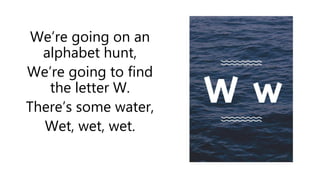 We’re going on an
alphabet hunt,
We’re going to find
the letter W.
There’s some water,
Wet, wet, wet.
 