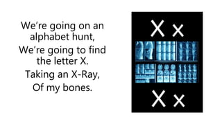 We’re going on an
alphabet hunt,
We’re going to find
the letter X.
Taking an X-Ray,
Of my bones.
 
