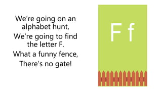 We’re going on an
alphabet hunt,
We’re going to find
the letter F.
What a funny fence,
There’s no gate!
F f
 