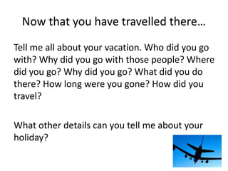 Now that you have travelled there… 
Tell me all about your vacation. Who did you go 
with? Why did you go with those people? Where 
did you go? Why did you go? What did you do 
there? How long were you gone? How did you 
travel? 
What other details can you tell me about your 
holiday? 
 