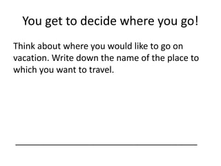 You get to decide where you go! 
Think about where you would like to go on 
vacation. Write down the name of the place to 
which you want to travel. 
_____________________________________ 
 