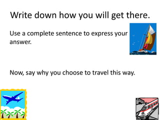Write down how you will get there. 
Use a complete sentence to express your 
answer. 
Now, say why you choose to travel this way. 
 