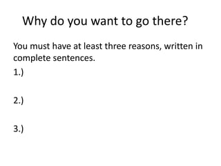 Why do you want to go there? 
You must have at least three reasons, written in 
complete sentences. 
1.) 
2.) 
3.) 
 