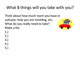 What 5 things will you take with you? 
Think about how much room you have in 
suitcase, how you are traveling, etc.. 
What do you really need to take? 
Make a list. 
1.) 
2.) 
3.) 
4.) 
5.) 
 