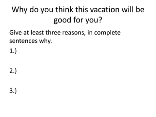 Why do you think this vacation will be 
good for you? 
Give at least three reasons, in complete 
sentences why. 
1.) 
2.) 
3.) 
 