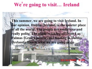 We’re going to visit… Ireland This summer, we are going to visit Ireland. In our opinion, Dublin (Ireland) is the quieter place of all the world. The people are really nice and really polite. The plane is taking off from Las Palmas (Gran Canaria) and landing in Dublin (Ireland). This is what we are going to do… 