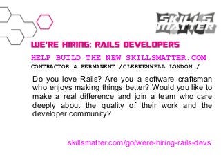 HELP BUILD THE NEW SKILLSMATTER.COM
CONTRACTOR & PERMANENT /CLERKENWELL LONDON /

Do you love Rails? Are you a software craftsman
who enjoys making things better? Would you like to
make a real difference and join a team who care
deeply about the quality of their work and the
developer community?

skillsmatter.com/go/were-hiring-rails-devs

 