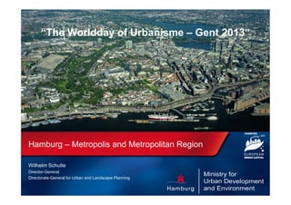 “The Worldday of Urbanisme – Gent 2013“

Hamburg – Metropolis and Metropolitan Region
Wilhelm Schulte
Director-General
Directorate-General for Urban and Landscape Planning

 