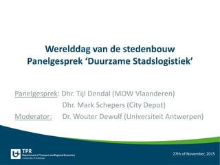 Werelddag van de stedenbouw
Panelgesprek ‘Duurzame Stadslogistiek’
Panelgesprek: Dhr. Tijl Dendal (MOW Vlaanderen)
Dhr. Mark Schepers (City Depot)
Moderator: Dr. Wouter Dewulf (Universiteit Antwerpen)
27th of November, 2015
 