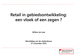 Retail in gebiedsontwikkeling:
een vloek of een zegen ?
Willem de Laat
Werelddag van de stedenbouw
27 november 2015
 