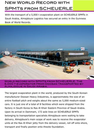 New World Record with
SPMTs from SCHEUERLE
With the transport of a 5,000 t evaporation plant on SCHEUERLE SPMTs in
Saudi Arabia, Almajdouie Logistics has secured an entry in the Guinness
Book of World Records.
World record with SPMTs from SCHEUERLE. The
5,000 t evaporator from Doosan transported by
Almajdouie in Saudi Arabia.
The largest evaporation plant in the world, produced by the South Korean
manufacturer Doosan Heavy Industries, is approximately the size of an
entire football pitch and weighs about the same as 5,000 medium-sized
cars. It is just one of a total of 8 facilities which were shipped from the
factory in South Korea to Ras Al Khair Eastern Province of Saudi Arabia.
Upon its arrival in Dammam, 172 axle lines on SCHEUERLE SPMTs
belonging to transportation specialists Almajdouie were waiting to take
delivery. Almajdouie’s main scope of work was to receive the evaporator
units at the Ras Al Khair jetty from the delivery vessel, roll off onto shore,
transport and finally position onto thesite foundation.
 