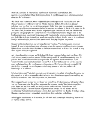 staat het Atomium, ik zit er enkele ogenblikken mijmerend naar te kijken. Dit
reuzenbouwwerk beheerst heel de tentoonstelling. Ik word teruggeroepen uit mijn gemijmer
door een dof gestommel.
We zetten onze tocht voort. Onze stappen leiden naar het paviljoen van Civitas Dei. 'De
Denker' een mooi beeldhouwwerk van Rhodin beheerst de hall. Plots sta ik in één der
galerijen voor een foto van een krijgsgevangene. Onder hem staat een verdrukte van achter
het ijzeren gordijn en daarnaast een slachtoffer van een atoombom. Is dat de vrije mens van de
20° eeuw? Och, ik droom weer, ik moet de groep volgen. We trekken naar het Amerikaans
paviljoen. Een geographische kamer laat ons verscheidene interessante dingen zien. In de
brede gangen staan kleurentelevisies opgesteld. Electronische armen, om radioactieve stoffen
met dodelijke stralen te behandelen, worden achter glas bediend. Verder staat er in een inham,
het lijkt wel een krypte, een moderne operatiezaal. Een pop fungeert als patiënt.
Na een verfrissing bezoeken we het tempeltje van Thailand. Van buiten gezien een waar
juweel. Ik moet echter mijn mening te kennen geven dat wanneer men binnenkomt, men een
rijkversierde troon ziet staan. De troon is als het ware een eiland in de zee. Het vertrek is leeg.
Daar zijn we dan ook vlug buiten.
Als volgend paviljoen nemen we Nederland. De hoge vuurtoren beheerst dit paviljoen. We
vinden er de passagiersruimte van de KLM tentoongesteld. Ik sta vol bewondering voor de
golven, door technische middelen voortgebracht, die tegen de oevers aanbotsen. In dat
wateroppervlak staat ook het embleem van de W.T. Ik hoor de beiaard van Civitas Dei. Nu
gaan we het paviljoen der voedingswaren bewonderen. Heel het paviljoen is verdeeld. Elk
stuk is door een merk van voedingswaren in beslag genomen. Iedereen probeert de
hoofdvogel af te schieten.
In het paviljoen van Victoria (chocolade nvdr.) is er een weegschaal geïnstalleerd waar ge uw
eigen gewicht in Victoria-produkten kunt winnen. Voor Canada een eervolle vermelding, we
treffen er een toestel voor kankeroperaties aan, enzomeer.
Onze stappen leiden nu naar het paviljoen van Coca-Cola. We kunnen er de fabricatie volgen
van een flesje coca-cola. Terwijl we terug naar het centrum van de Wereldtentoonstelling
gaan, lopen we nog eens na bij het paviljoen van verkeerswezen. Daar zien we veel
interessante dingen. Tenslotte nemen we plaats in een zeteltje van het treintje dat ons
doorheen de Wereldtentoonstelling zal voeren. Een gids verstrekt ons daarbij de nodige uitleg.
Daarna overschouwen we nog enkele ogenblikken de wonderbare verlichting.
Dan stappen we dromend in de autobus, die ons naar huis zal brengen na een dag waarin we
de wereld ontdekt hebben.
 