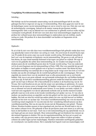 Vergelijking Wereldtentoonstelling : Parijs 1900&Brussel 1958
Inleiding :
Met behulp van de bovenstaande samenvatting van de tentoonstellingen heb ik een idee
gekregen hoe het er ongeveer uit zag op z’n tentoonstelling. Door deze gegevens weet ik wat
de bedoelingen waren van de tentoonstellingen en wat er zowel te zien was. Ook zijn voor mij
de technologische vooruitgang bekend en de manier waarop de paviljoenen werden
tentoongesteld. Ook is mij nu bekend wat voor architectuur er gebruikt werd en welke stijl het
voornaamst werd gebruikt. Ik heb niet voor niets deze twee tentoonstellingen uitgekozen. Ik
probeer het verband tussen deze tentoonstellingen te onderzoeken met als richtlijn, macht:
oorlog en vrede. Dit probeer ik te doen doormiddel van beelden en fragmenten uit de
tentoonstelling.
Opdracht :
Ik zei al dat ik niet voor niks deze twee wereldtentoonstellingen heb gebruikt omdat deze twee
erg opmerkelijk waren in het teken van oorlog en vrede. Als eerst kwam ik terecht bij de expo
van 58 omdat dit de eerste expo was na de tweede wereld oorlog. Dit betekend natuurlijk al
heel veel voor de inspiratie en betekenis van de tentoonstelling. Dit gaven ze ook zelf aan in
hun thema, de expo stond namelijk helemaal in het tegen van geloof en vrijheid. Dit zegt al
veel over de gedachte die achter deze tentoonstelling zat. Ze wouden wat aangeven na de
donkere jaren die de wereldheeft gezien door de Tweede wereld oorlog. Voor me onderzoek
wil ik als eerst beginnen met de tentoonstelling in Parijs 1900. Hier was namelijk het gevoel
heel anders en hadden ze nooit gedacht wat er op hun te wachten stond. Het thema bij deze
wereldtentoonstelling was namelijk dat ze terug keken op de vorige eeuw hoe trots ze wel niet
konden zijn op alle uitvindingen die de wereld had gebracht en alle vooruitgangen. Het was
eigenlijk een enorm feest voor de mensheid waar ze alles presenteerde wat ze ooit bereikt
hadden. Ook was er een grote uitbraak van op komende technologie die veel hebben betekend
voor deze tijd. Ik heb deze wereldtentoonstelling gekozen omdat het totaal het andere beeld
geeft van de Expo in Brussel. Dit is bijvoorbeeld al te merken in de beschrijving van de Art
Niveau. Het word beschreven als een stijl die zorgt voor opwinding en optimisme. Ze waren
benieuwd wat de nieuwe eeuw te brengen had. Ze hadden vorige eeuw al zo veel bedacht wat
zou er allemaal wel niet de aankomende eeuw komen. Er was sprake van totale vrijheid. Er
werd niet eens nagedacht over dat de opkomende techniek ook op slechte manieren konden
gebruikt waarvan in de eerste en de tweede wereldoorlog wel sprake van was. Er was niks te
merken van machtsvertoon en eigenlijk was het één geheel wat liet zien wat ze hadden bereik
hadden. Het leek net alsof de wereld aan andere platen liet zien van kijk hoeveel we hebben
gebruikt en hoe trots we op daar zijn. Voor deze wereldtentoonstelling was voor de meeste de
wereld nog totaal omgekend. Er was één man die hier verandering inbracht precies op deze
wereldtentoonstelling. Dat was de man die kwam met de filmopnames met geluid : Thomas
Edison. Hierdoor konden mensen in hun eigenland ook zien hoe een Wereld stad er ziet en
hoe andere culturen leven. Dit gebeurde al door de paviljoens maar toen moest je er echt nog
heen en dat hoefden nu niet meer. Toch was er één tentoonstelling die erg opmerkelijk was en
een begin gaf aan een nieuw tijd perk. Deze tentoonstelling gaf een betekenis hoe mensen op
dat moment begonnen te denken. Dit was de negertentoonstelling, het kon net zo goed van
een andere volk zijn geweest maar op deze manier begon men anders te kijken op andere
culturen die achter lagen op hun maatschappij. Hierdoor ontstonden neerbuigende gedachtes
en verschijnsels van machtsvertoon. Het is namelijk heel logisch want een maatschappij voelt
 
