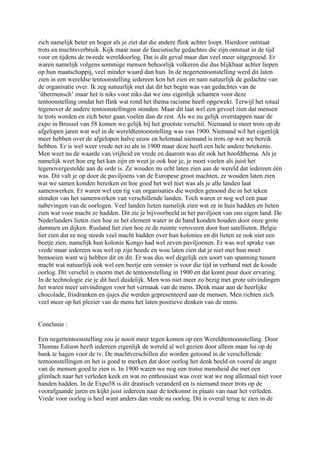 zich namelijk beter en hoger als je ziet dat die andere flink achter loopt. Hierdoor ontstaat
trots en machtsverbruik. Kijk maar naar de fascistische gedachtes die zijn ontstaat in de tijd
voor en tijdens de tweede wereldoorlog. Dat is dit geval maar dan veel meer uitgegroeid. Er
waren namelijk volgens sommige mensen behoorlijk volkeren die dus blijkbaar achter liepen
op hun maatschappij, veel minder waard dan hun. In de negertentoonstelling werd dit laten
zien in een wereldse tentoonstelling iedereen kon het zien en nam natuurlijk de gedachte van
de organisatie over. Ik zeg natuurlijk niet dat dit het begin was van gedachtes van de
‘übermensch’ maar het is niks voor niks dat we ons eigenlijk schamen voor deze
tentoonstelling omdat het flink wat rond het thema racisme heeft opgewekt. Terwijl het totaal
tegenover de andere tentoonstellingen stonden. Maar dit laat wel een gevoel zien dat mensen
te trots worden en zich beter gaan voelen dan de rest. Als we nu gelijk overstappen naar de
expo in Brussel van 58 komen we gelijk bij het grootste verschil. Niemand is meer trots op de
afgelopen jaren wat wel in de wereldtentoonstelling was van 1900. Niemand wil het eigenlijk
meer hebben over de afgelopen halve eeuw en helemaal niemand is trots op wat we bereik
hebben. Er is wel weer vrede net zo als in 1900 maar deze heeft een hele andere betekenis.
Men weet nu de waarde van vrijheid en vrede en daarom was dit ook het hoofdthema. Als je
namelijk weet hoe erg het kan zijn en weet je ook hoe je, je moet voelen als juist het
tegenovergestelde aan de orde is. Ze wouden nu echt laten zien aan de wereld dat iedereen één
was. Dit valt je op door de paviljoens van de Europese groot machten, ze wouden laten zien
wat we samen konden bereiken en hoe goed het wel niet was als je alle landen laat
samenwerken. Er waren wel een tig van organisaties die werden getoond die in het teken
stonden van het samenwerken van verschillende landen. Toch waren er nog wel een paar
nabevingen van de oorlogen. Veel landen lieten namelijk zien wat ze in huis hadden en lieten
zien wat voor macht ze hadden. Dit zie je bijvoorbeeld in het paviljoen van ons eigen land. De
Nederlanders lieten zien hoe ze het element water in de hand konden houden door onze grote
dammen en dijken. Rusland liet zien hoe ze de ruimte veroveren door hun satellieten. Belgie
liet zien dat ze nog steeds veel macht hadden over hun kolonies en dit lieten ze ook niet een
beetje zien, namelijk hun kolonie Kongo had wel zeven paviljoenen. Er was wel sprake van
vrede maar iedereen was wel op zijn hoede en wou laten zien dat je niet met hun moet
bemoeien want wij hebben dit en dit. Er was dus wel degelijk een soort van spanning tussen
macht wat natuurlijk ook wel een beetje een venster is voor die tijd in verband met de koude
oorlog. Dit verschil is enorm met de tentoonstelling in 1900 en dat komt puur door ervaring.
In de technologie zie je dit heel duidelijk. Men was niet meer zo bezig met grote uitvindingen
het waren meer uitvindingen voor het vermaak van de mens. Denk maar aan de heerlijke
chocolade, frisdranken en ijsjes die werden gepresenteerd aan de mensen. Men richten zich
veel meer op het plezier van de mens het laten positieve denken van de mens.
Conclusie :
Een negertentoonstelling zou je nooit meer tegen komen op een Wereldtentoonstelling. Door
Thomas Edison heeft iedereen eigenlijk de wereld al wel gezien door alleen maar lui op de
bank te hagen voor de tv. De machtverschillen die worden getoond in de verschillende
tentoonstellingen en het is goed te merken dat door oorlog het denk beeld en vooral de angst
van de mensen goed te zien is. In 1900 waren we nog een trotse mensheid die met een
glimlach naar het verleden keek en wat zo enthousiast was over wat we nog allemaal niet voor
handen hadden. In de Expo58 is dit drastisch veranderd en is niemand meer trots op de
voorafgaande jaren en kijkt juist iedereen naar de toekomst in plaats van naar het verleden.
Vrede voor oorlog is heel want anders dan vrede na oorlog. Dit is overal terug te zien in de
 