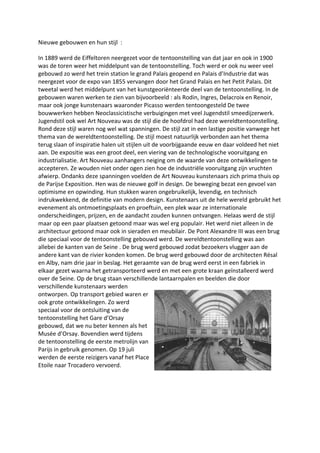Nieuwe gebouwen en hun stijl :
In 1889 werd de Eiffeltoren neergezet voor de tentoonstelling van dat jaar en ook in 1900
was de toren weer het middelpunt van de tentoonstelling. Toch werd er ook nu weer veel
gebouwd zo werd het trein station le grand Palais geopend en Palais d’Industrie dat was
neergezet voor de expo van 1855 vervangen door het Grand Palais en het Petit Palais. Dit
tweetal werd het middelpunt van het kunstgeoriënteerde deel van de tentoonstelling. In de
gebouwen waren werken te zien van bijvoorbeeld : als Rodin, Ingres, Delacroix en Renoir,
maar ook jonge kunstenaars waaronder Picasso werden tentoongesteld De twee
bouwwerken hebben Neoclassicistische verbuigingen met veel Jugendstil smeedijzerwerk.
Jugendstil ook wel Art Nouveau was de stijl die de hoofdrol had deze wereldtentoonstelling.
Rond deze stijl waren nog wel wat spanningen. De stijl zat in een lastige positie vanwege het
thema van de wereldtentoonstelling. De stijl moest natuurlijk verbonden aan het thema
terug slaan of inspiratie halen uit stijlen uit de voorbijgaande eeuw en daar voldeed het niet
aan. De expositie was een groot deel, een viering van de technologische vooruitgang en
industrialisatie. Art Nouveau aanhangers neiging om de waarde van deze ontwikkelingen te
accepteren. Ze wouden niet onder ogen zien hoe de industriële vooruitgang zijn vruchten
afwierp. Ondanks deze spanningen voelden de Art Nouveau kunstenaars zich prima thuis op
de Parijse Exposition. Hen was de nieuwe golf in design. De beweging bezat een gevoel van
optimisme en opwinding. Hun stukken waren ongebruikelijk, levendig, en technisch
indrukwekkend, de definitie van modern design. Kunstenaars uit de hele wereld gebruikt het
evenement als ontmoetingsplaats en proeftuin, een plek waar ze internationale
onderscheidingen, prijzen, en de aandacht zouden kunnen ontvangen. Helaas werd de stijl
maar op een paar plaatsen getoond maar was wel erg populair. Het werd niet alleen in de
architectuur getoond maar ook in sieraden en meubilair. De Pont Alexandre III was een brug
die speciaal voor de tentoonstelling gebouwd werd. De wereldtentoonstelling was aan
allebei de kanten van de Seine . De brug werd gebouwd zodat bezoekers vlugger aan de
andere kant van de rivier konden komen. De brug werd gebouwd door de architecten Résal
en Alby, nam drie jaar in beslag. Het geraamte van de brug werd eerst in een fabriek in
elkaar gezet waarna het getransporteerd werd en met een grote kraan geïnstalleerd werd
over de Seine. Op de brug staan verschillende lantaarnpalen en beelden die door
verschillende kunstenaars werden
ontworpen. Op transport gebied waren er
ook grote ontwikkelingen. Zo werd
speciaal voor de ontsluiting van de
tentoonstelling het Gare d’Orsay
gebouwd, dat we nu beter kennen als het
Musée d’Orsay. Bovendien werd tijdens
de tentoonstelling de eerste metrolijn van
Parijs in gebruik genomen. Op 19 juli
werden de eerste reizigers vanaf het Place
Etoile naar Trocadero vervoerd.
 