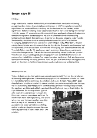 Brussel expo 58
Inleiding :
België had voor de Tweede Wereldoorlog meerdere keren een wereldtentoonstelling
georganiseerd en tijdens de wederopbouw ontstonden in 1947 nieuwe plannen voor het
organiseren van een wereldtentoonstelling. Het Bureau International des Expositions
registreerde de tentoonstelling na de wapenstilstand van de Koreaanse Oorlog in november
1953. Het was de 27e
universele wereldtentoonstelling en werd geclassificeerd als algemene
tentoonstelling van de eerste categorie. Het was de twaalfde wereldtentoonstelling
tentoonstelling in België. Deze editie was de eerste van de eerste categorie na de Tweede
Wereldoorlog. Daardoor stond ze volledig in het teken van het geloof in vrijheid en
vooruitgang, dat zo kenmerkend was voor de jaren vijftig en zestig. Meer dan 42 miljoen
mensen bezochten de wereldtentoonstelling, die door koning Boudewijn werd geopend met
een oproep tot vrede en sociale en economische vooruitgang. Ook deden voor het eerst de
Verenigde Naties mee. De VN- paviljoenen lagen samen met de paviljoenen van andere
internationale organisaties. Ook werden deze tentoonstelling nieuwe producten getoond.
Vooral waren nieuwe voedingproducten erg populair. Men leerde het softijs kennen en
grote merken zoals Philips en Coca-Cola kregen hun eigen paviljoenen. Ook werd er voor de
wereldtentoonstelling een hoop gebouwd. Naast het park wat in recordtijd was opgebouwd,
is ook het Atomium en het Amerikaan theater opgebouwd voor deze tentoonstelling.
Nieuwe producten :
Tijdens de Expo werden heel wat nieuwe producten voorgesteld. Veel van deze producten
worden nog steeds gebruikt. Ook enkele voedingsproducten hadden hun primeur. Zo kwam
het merk Côte d'Or met een nieuw chocoladeproduct onder de naam "Dessert 58". Deze
chocolade was gevuld met praliné. Ze haalde een hele chocolade productielijn naar de expo.
Via een wandelbrug door het paviljoen kon het volledig productieproces gevolgd worden.
Het paviljoen werd later gebruikt als zwembad. Ook softijs leerde men in België tijdens de
Expo 58 kennen. En een nog unieker ijsje van
Artic kwam tevoorschijn in de vorm van drie
kleuren en smaken, tussen twee wafeltjes. De
drie kleuren stelde de Belgische vlag voor (bruin,
wit en roze voor het zwart, geel en rood. Ook
werd de soep in blik van Marie Thumas
gepresenteerd op de wereldtentoonstelling.
Andere producten die geïntroduceerd werden
waren bijvoorbeeld de koffie filters en de DAF-
autotjes.
 