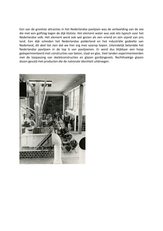 Een van de grootste attracties in het Nederlandse paviljoen was de verbeelding van de zee
die met een golfslag tegen de dijk klotste. Het element water was ook iets typisch voor het
Nederlandse volk. Het element werd ook wel gezien als een vriend en een vijand van ons
land. Een dijk scheiden het Nederlandse polderland en het industriële gedeelte van
Nederland, dit deel liet zien dat we hier erg mee voorop liepen. Uiteindelijk belandde het
Nederlandse paviljoen in de top 6 van paviljoenen. Er werd dus blijkbaar een hoop
geëxperimenteerd met constructies van beton, staal en glas. Veel landen experimenteerden
met de toepassing van skeletconstructies en glazen gordijngevels. Rechthoekige glazen
dozen gevuld met producten die de nationale identiteit uitdroegen.
 