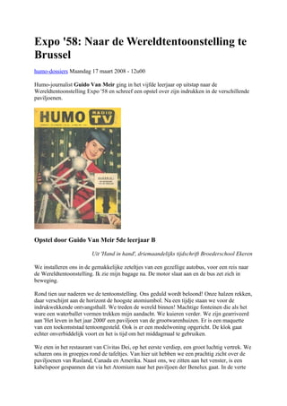 Expo '58: Naar de Wereldtentoonstelling te
Brussel
humo-dossiers Maandag 17 maart 2008 - 12u00
Humo-journalist Guido Van Meir ging in het vijfde leerjaar op uitstap naar de
Wereldtentoonstelling Expo '58 en schreef een opstel over zijn indrukken in de verschillende
paviljoenen.
Opstel door Guido Van Meir 5de leerjaar B
Uit 'Hand in hand', driemaandelijks tijdschrift Broederschool Ekeren
We installeren ons in de gemakkelijke zeteltjes van een gezellige autobus, voor een reis naar
de Wereldtentoonstelling. Ik zie mijn bagage na. De motor slaat aan en de bus zet zich in
beweging.
Rond tien uur naderen we de tentoonstelling. Ons geduld wordt beloond! Onze halzen rekken,
daar verschijnt aan de horizont de hoogste atomiumbol. Na een tijdje staan we voor de
indrukwekkende ontvangsthall. We treden de wereld binnen! Machtige fonteinen die als het
ware een waterballet vormen trekken mijn aandacht. We kuieren verder. We zijn gearriveerd
aan 'Het leven in het jaar 2000' een paviljoen van de grootwarenhuizen. Er is een maquette
van een toekomststad tentoongesteld. Ook is er een modelwoning opgericht. De klok gaat
echter onverbiddelijk voort en het is tijd om het middagmaal te gebruiken.
We eten in het restaurant van Civitas Dei, op het eerste verdiep, een groot luchtig vertrek. We
scharen ons in groepjes rond de tafeltjes. Van hier uit hebben we een prachtig zicht over de
paviljoenen van Rusland, Canada en Amerika. Naast ons, we zitten aan het venster, is een
kabelspoor gespannen dat via het Atomium naar het paviljoen der Benelux gaat. In de verte
 
