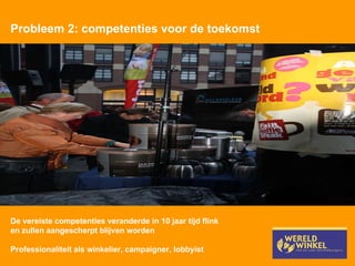 Probleem 2: competenties voor de toekomst De vereiste competenties veranderde in 10 jaar tijd flink en zullen aangescherpt blijven worden Professionaliteit als winkelier, campaigner, lobbyist 