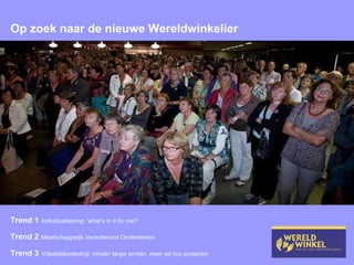 Op zoek naar de nieuwe Wereldwinkelier Trend 1  Individualisering: ‘what’s in it for me?’ Trend 2  Maatschappelijk Verantwoord Ondernemen Trend 3  Vrijetijdsbesteding: minder lange termijn, meer ad hoc projecten 