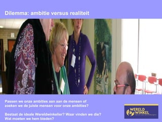 Dilemma: ambitie versus realiteit Passen we onze ambities aan aan de mensen of zoeken we de juiste mensen voor onze ambities? Bestaat de ideale Wereldwinkelier? Waar vinden we die? Wat moeten we hem bieden? 