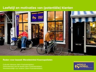 Leefstijl en motivaties van (potentiële) klanten Reden voor bezoek Wereldwinkel Kosmopolieten Culturele interesse (idem Postmaterialisten) Verbondenheid met de wereld (idem Postmaterialisten) Verantwoordelijk voor anderen (idem Postmaterialisten) 