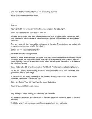 Click Here To Discover Your Formula For Songwriting Success

Yours for successful careers in music,




Jeremy,

You're probably not having any luck getting your songs on the radio, right?

That's because terrestrial radio doesn't want you.

You see, record labels have a full staff of professional radio pluggers whose full-time job is to
pitch their clients' record catalog to station managers, playlist programmers, DJs and program
producers.

They are insiders � they know all the politics and all the rules. Their rolodexes are packed with
every name, number and email in the industry.

So how are you supposed to compete?

Secret #4 : Plug Your Songs Online

Almost 70 million Americans tune into online radio each month. Overall listenership exploded by
more than a third last year alone. Online radio has become the single most powerful source of
music discovery, which is why up-and-coming artists are falling over themselves to land even a
few minutes of airplay.

Jango Radio is the 8th largest music site in the US with 7 million active, subscribing listeners.

For We Are Listening members only, I've made arrangements for you to have 100 FREE and
guaranteed plays of your songs.

In the music biz, it's nearly impossible to find that kind of bang-for-your-buck value, but I'm
thrilled we could make it happen for YOU!

Click Here To Get Your 100 Free Plays On Jango Radio Now

Yours for successful careers in music,



Why aren't your songs making you the money you deserve?

Not every songwriter and recording artist out there succeeds in licensing his songs for film and
television.

And I'd be lying if I told you every music licensing opportunity pays big bucks.
 