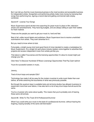But I can tell you that the music licensing business is the most lucrative and accessible business
for independent artists. Songwriters and performing artists make more money by licensing their
songs than performing live, signing a record deal and getting commercial radio airplay
combined.

Secret #7 : License Your Songs

Music Supervisors spend all their time searching for great music to place in film, television
shows and advertisements. They have big budgets, and are always willing to open their wallets
for fresh material.

These are the people you want to get your music to, hard and fast.

Best of all, unlike record labels and publishers, Music Supervisors love to receive unsolicited
submissions from artists. They even advertise for it.

But you need to know where to look.

Fortunately, a bright young mind (and good friend of mine) decided to create a marketplace for
Music Supervisors. It's a single hot spot where industry leaders come together to advertise their
projects and access independent music from artists just like you.

That place is called YouLicense and the licensing opportunities I'm about to reveal might just
change your life.

Click Here To Discover Hundreds Of Music Licensings Opportunities That Pay Cash Upfront

Yours for successful careers in music,


Jeremy,

Tired of drum loops and sample CDs?

Technology has made it all too easy for the modern musician to write music faster than ever
before, all while stretching the boundaries of what was previously possible.

But though this quantum leap in available tools and at-home studios has allowed musicians to
experiment more than ever before, it has also led to a lot of lazy drum loops that all sound the
same.

You're a musician who cares about quality. This means that you're probably sick of hearing
these same old echoes.

Secret #8 : Write To The Track Of A Professional Drummer

What if you could write your music to the beat of a professional drummer, without hearing the
lingering, looping banality of the same old tired beats?
 