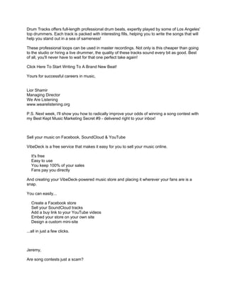Drum Tracks offers full-length professional drum beats, expertly played by some of Los Angeles'
top drummers. Each track is packed with interesting fills, helping you to write the songs that will
help you stand out in a sea of sameness!

These professional loops can be used in master recordings. Not only is this cheaper than going
to the studio or hiring a live drummer, the quality of these tracks sound every bit as good. Best
of all, you'll never have to wait for that one perfect take again!

Click Here To Start Writing To A Brand New Beat!

Yours for successful careers in music,


Lior Shamir
Managing Director
We Are Listening
www.wearelistening.org

P.S. Next week, I'll show you how to radically improve your odds of winning a song contest with
my Best Kept Music Marketing Secret #9 - delivered right to your inbox!



Sell your music on Facebook, SoundCloud & YouTube

VibeDeck is a free service that makes it easy for you to sell your music online.

   It's free
   Easy to use
   You keep 100% of your sales
   Fans pay you directly

And creating your VibeDeck-powered music store and placing it wherever your fans are is a
snap.

You can easily...

   Create a Facebook store
   Sell your SoundCloud tracks
   Add a buy link to your YouTube videos
   Embed your store on your own site
   Design a custom mini-site

...all in just a few clicks.



Jeremy,

Are song contests just a scam?
 