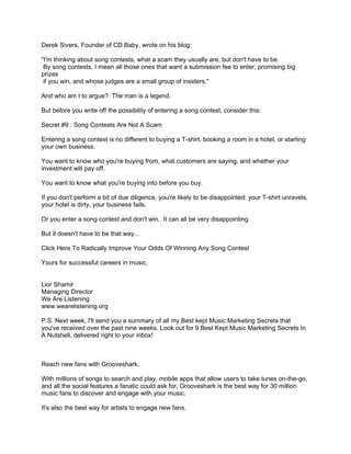Derek Sivers, Founder of CD Baby, wrote on his blog:

"I'm thinking about song contests, what a scam they usually are, but don't have to be.
 By song contests, I mean all those ones that want a submission fee to enter, promising big
prizes
 if you win, and whose judges are a small group of insiders."

And who am I to argue? The man is a legend.

But before you write off the possibility of entering a song contest, consider this:

Secret #9 : Song Contests Are Not A Scam

Entering a song contest is no different to buying a T-shirt, booking a room in a hotel, or starting
your own business.

You want to know who you're buying from, what customers are saying, and whether your
investment will pay off.

You want to know what you're buying into before you buy.

If you don't perform a bit of due diligence, you're likely to be disappointed: your T-shirt unravels,
your hotel is dirty, your business fails.

Or you enter a song contest and don't win. It can all be very disappointing.

But it doesn't have to be that way...

Click Here To Radically Improve Your Odds Of Winning Any Song Contest

Yours for successful careers in music,


Lior Shamir
Managing Director
We Are Listening
www.wearelistening.org

P.S. Next week, I'll send you a summary of all my Best kept Music Marketing Secrets that
you've received over the past nine weeks. Look out for 9 Best Kept Music Marketing Secrets In
A Nutshell, delivered right to your inbox!



Reach new fans with Grooveshark.

With millions of songs to search and play, mobile apps that allow users to take tunes on-the-go,
and all the social features a fanatic could ask for, Grooveshark is the best way for 30 million
music fans to discover and engage with your music.

It's also the best way for artists to engage new fans.
 
