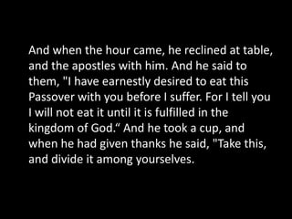 And when the hour came, he reclined at table,
and the apostles with him. And he said to
them, "I have earnestly desired to eat this
Passover with you before I suffer. For I tell you
I will not eat it until it is fulfilled in the
kingdom of God.“ And he took a cup, and
when he had given thanks he said, "Take this,
and divide it among yourselves.
 