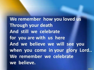 We remember how you loved us
Through your death
And still we celebrate
for you are with us here
And we believe we will see you
when you come in your glory Lord..
We remember we celebrate
we believe.
 