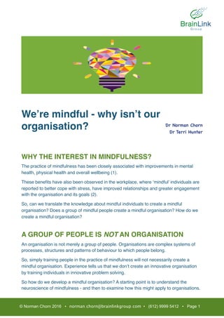 We’re mindful - why isn’t our
organisation?
WHY THE INTEREST IN MINDFULNESS?
The practice of mindfulness has been closely associated with improvements in mental
health, physical health and overall wellbeing (1).
These beneﬁts have also been observed in the workplace, where ‘mindful’ individuals are
reported to better cope with stress, have improved relationships and greater engagement
with the organisation and its goals (2).
So, can we translate the knowledge about mindful individuals to create a mindful
organisation? Does a group of mindful people create a mindful organisation? How do we
create a mindful organisation?
A GROUP OF PEOPLE IS NOT AN ORGANISATION
An organisation is not merely a group of people. Organisations are complex systems of
processes, structures and patterns of behaviour to which people belong.
So, simply training people in the practice of mindfulness will not necessarily create a
mindful organisation. Experience tells us that we don’t create an innovative organisation
by training individuals in innovative problem solving.
So how do we develop a mindful organisation? A starting point is to understand the
neuroscience of mindfulness - and then to examine how this might apply to organisations.
© Norman Chorn 2016 • norman.chorn@brainlinkgroup.com • (612) 9999 5412 • Page 1
Dr Norman Chorn

Dr Terri Hunter

 