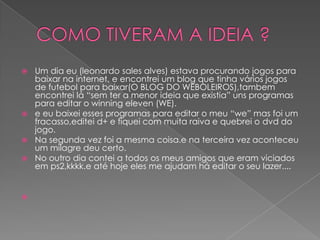  Um dia eu (leonardo sales alves) estava procurando jogos para
  baixar na internet, e encontrei um blog que tinha vários jogos
  de futebol para baixar(O BLOG DO WEBOLEIROS),tambem
  encontrei lá “sem ter a menor ideia que existia” uns programas
  para editar o winning eleven (WE).
 e eu baixei esses programas para editar o meu “we” mas foi um
  fracasso,editei d+ e fiquei com muita raiva e quebrei o dvd do
  jogo.
 Na segunda vez foi a mesma coisa.e na terceira vez aconteceu
  um milagre deu certo.
 No outro dia contei a todos os meus amigos que eram viciados
  em ps2,kkkk.e até hoje eles me ajudam há editar o seu lazer....



 