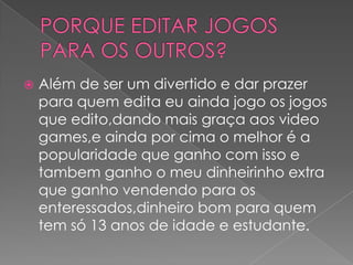   Além de ser um divertido e dar prazer
    para quem edita eu ainda jogo os jogos
    que edito,dando mais graça aos video
    games,e ainda por cima o melhor é a
    popularidade que ganho com isso e
    tambem ganho o meu dinheirinho extra
    que ganho vendendo para os
    enteressados,dinheiro bom para quem
    tem só 13 anos de idade e estudante.
 