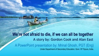 We’re not afraid to die, if we can all be together
A story by: Gordon Cook and Alan East
A PowerPoint presentation by: Mrinal Ghosh, PGT (Eng)
Under Department of Secondary Education, Govt. Of Tripura, India.
 