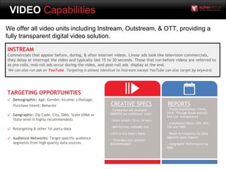 VIDEO Capabilities
We offer all video units including Instream, Outstream, & OTT, providing a
fully transparent digital video solution.
INSTREAM
Commercials that appear before, during, & after internet videos. Linear ads look like television commercials,
they delay or interrupt the video and typically last 15 to 30 seconds. Those that run before videos are referred to
as pre-rolls, mid-roll ads occur during the video, and post-roll ads display at the end.
We can also run ads on YouTube. Targeting is almost identical to Instream except YouTube can also target by keyword.
- Companion ads available
300X250 (no additional cost)
- Video length :15 or :30 secs
- MP4 Format, 640x480 size
-16:9 or 4:3 Aspect Ratio
- 15mb Max size (smaller
recommended)
CREATIVE SPECS REPORTS
- Tracks Impressions, Clicks,
Click Through Rates and full
Site List transparency
- Completion Rates: 25%, 50%,
75% and 100%
- Reach & Frequency by data
segment upon request
- Geographic Performance by
DMA
TARGETING OPPORTUNITIES
✓ Demographic: Age; Gender; Income; Lifestage;
Purchase Intent; Behavior
✓ Geographic: Zip Code, City, DMA, State (DMA or
State level is highly recommended)
✓ Retargeting & other 1st party data
✓ Audience Networks: Target specific audience
segments from high quality data sources
 