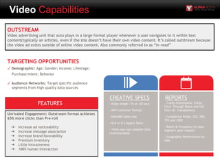 Video Capabilities
OUTSTREAM
Video advertising unit that auto plays in a large format player whenever a user navigates to it within text
content(typically an article), even if the site doesn’t have their own video content. It’s called outstream because
the video ad exists outside of online video content. Also commonly referred to as “in-read”
- Video length :15 or :30 secs
- MP4 Container Format
- 640x480 video size
-16:9 or 4:3 Aspect Ratio
- 15mb max size (smaller files
recommended)
CREATIVE SPECS REPORTS
- Tracks Impressions, Clicks,
Click Through Rates and full
Site List transparency
- Completion Rates: 25%, 50%,
75% and 100%
- Reach & Frequency by data
segment upon request
- Geographic Performance by
DMA
TARGETING OPPORTUNITIES
✓ Demographic: Age; Gender; Income; Lifestage;
Purchase Intent; Behavior
✓ Audience Networks: Target specific audience
segments from high quality data sources
Unrivaled Engagement: Outstream format achieves
65% more clicks than Pre-roll
➔ Increase ad noticeability
➔ Increase message association
➔ Increase brand favorability
➔ Premium Inventory
➔ Little intrusiveness
➔ 100% human interaction
FEATURES
 